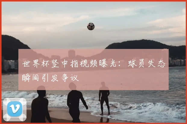 世界杯竖中指视频曝光：球员失态瞬间引发争议