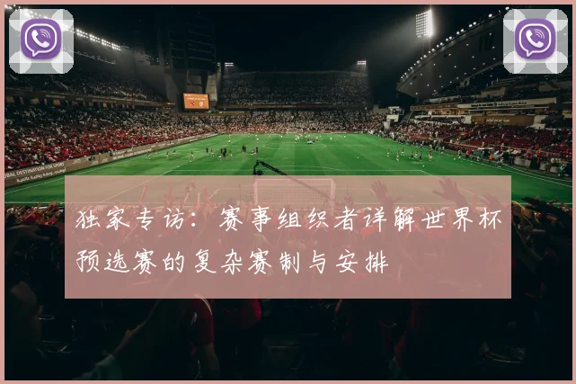 独家专访:赛事组织者详解世界杯预选赛的复杂赛制与安排