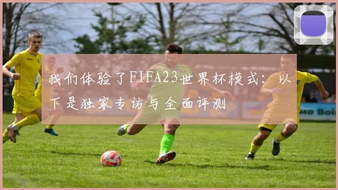 我们体验了FIFA23世界杯模式：以下是独家专访与全面评测