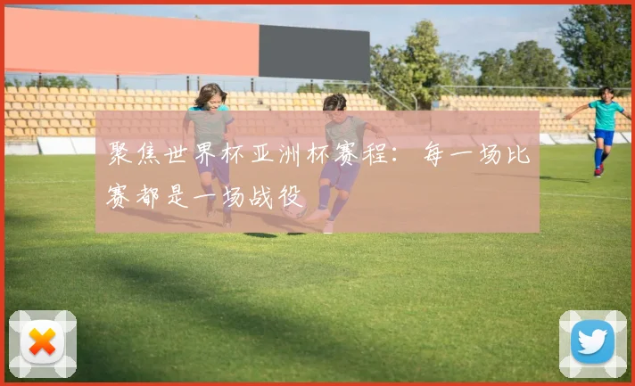 聚焦世界杯亚洲杯赛程：每一场比赛都是一场战役