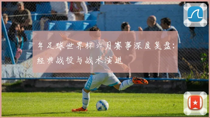 年足球世界杯六月赛事深度复盘：经典战役与战术演进