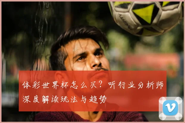 体彩世界杯怎么买？听行业分析师深度解读玩法与趋势