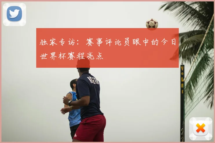 独家专访:赛事评论员眼中的今日世界杯赛程亮点