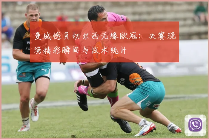 曼城憾负切尔西无缘欧冠：决赛现场精彩瞬间与技术统计