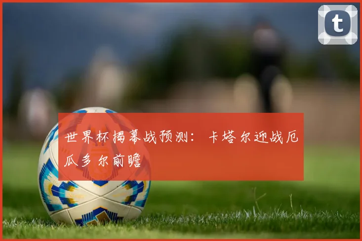 世界杯揭幕战预测：卡塔尔迎战厄瓜多尔前瞻