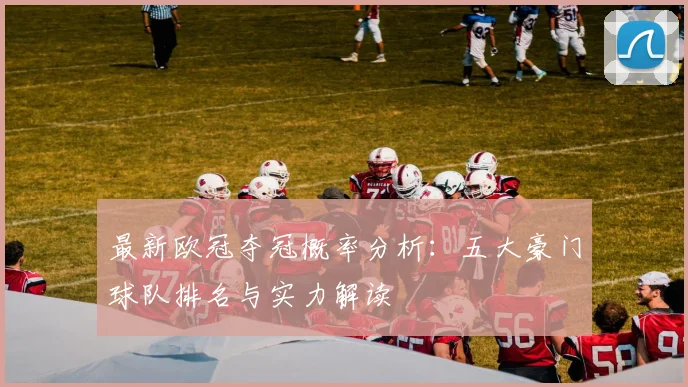 最新欧冠夺冠概率分析：五大豪门球队排名与实力解读