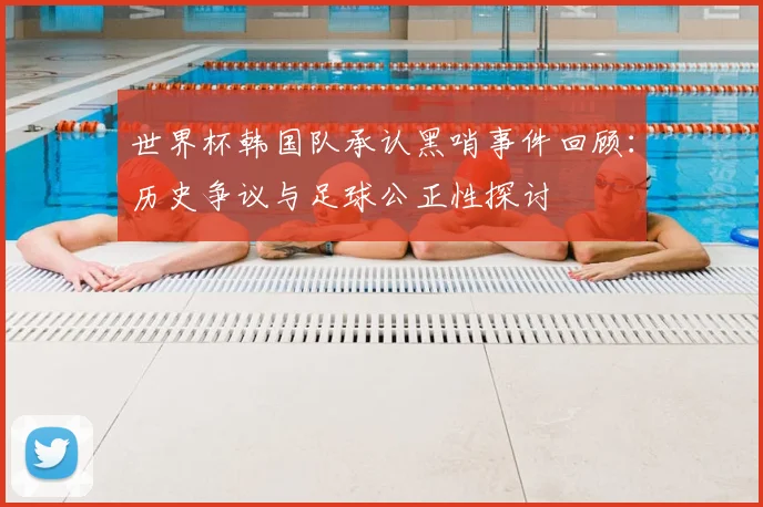 世界杯韩国队承认黑哨事件回顾：历史争议与足球公正性探讨