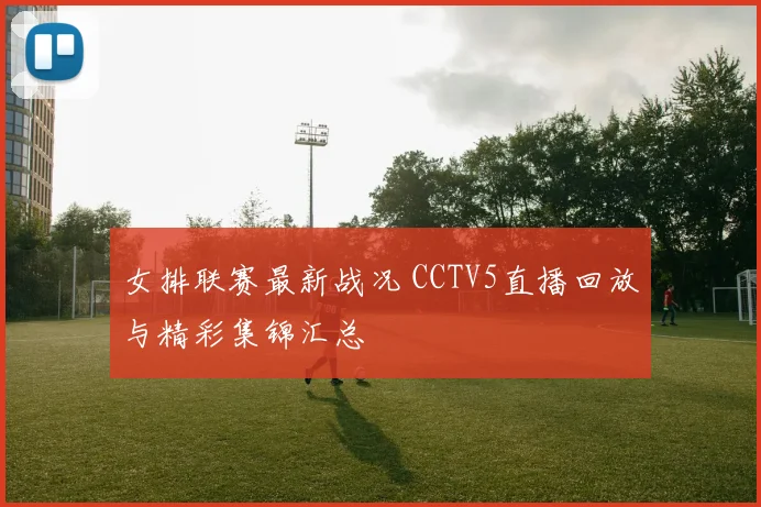 女排联赛最新战况 CCTV5直播回放与精彩集锦汇总
