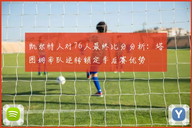 凯尔特人对76人最终比分分析：塔图姆率队逆转锁定季后赛优势