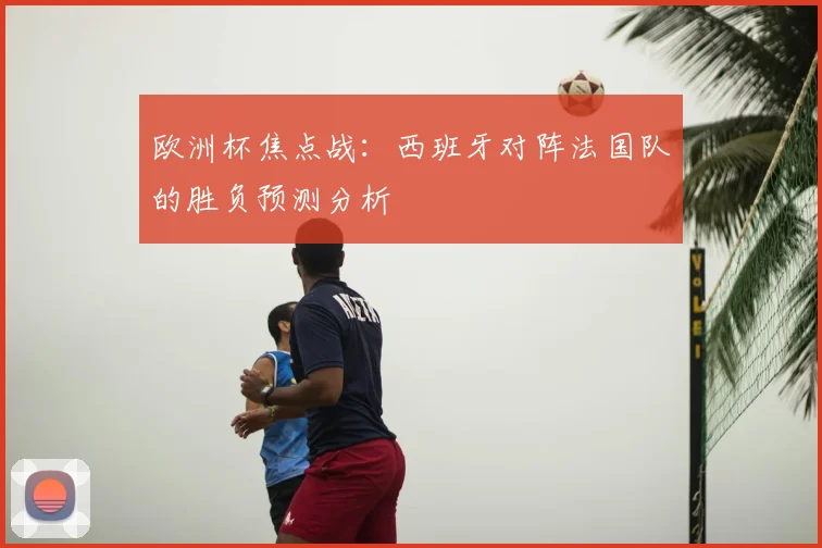 欧洲杯焦点战：西班牙对阵法国队的胜负预测分析