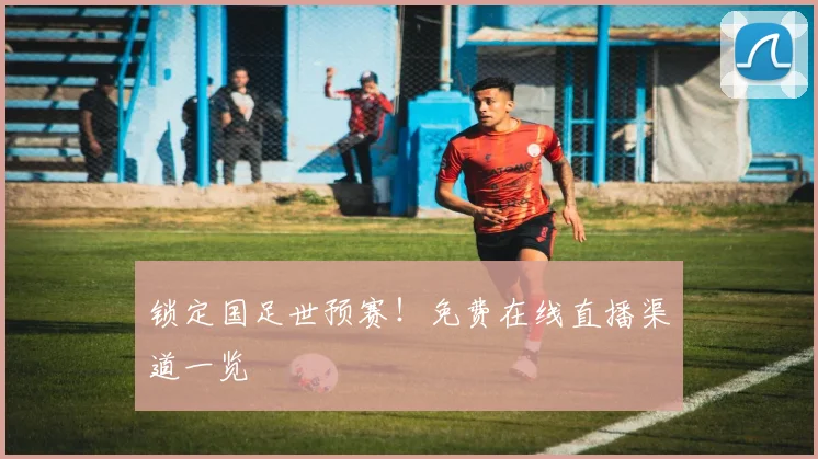 锁定国足世预赛！免费在线直播渠道一览